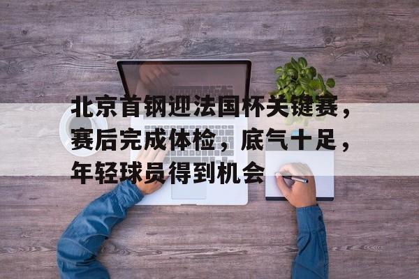 BOB体育官网平台包含北京首钢迎法国杯关键赛，赛后完成体检，底气十足，年轻球员得到机会的词条